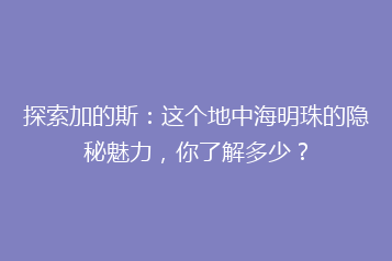 探索加的斯：这个地中海明珠的隐秘魅力，你了解多少？