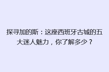 探寻加的斯:这座西班牙古城的五大迷人魅力,你了解多少?