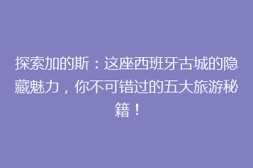 探索加的斯:这座西班牙古城的隐藏魅力,你不可错过的五大旅游秘籍!