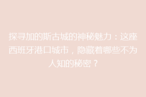 探寻加的斯古城的神秘魅力：这座西班牙港口城市，隐藏着哪些不为人知的秘密？