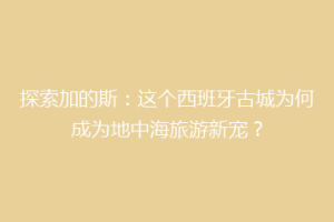 探索加的斯：这个西班牙古城为何成为地中海旅游新宠？