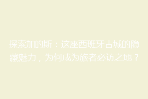 探索加的斯：这座西班牙古城的隐藏魅力，为何成为旅者必访之地？