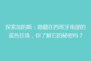 探索加的斯：隐藏在西班牙南部的蓝色珍珠，你了解它的秘密吗？