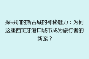 探寻加的斯古城的神秘魅力：为何这座西班牙港口城市成为旅行者的新宠？