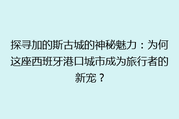 探寻加的斯古城的神秘魅力:为何这座西班牙港口城市成为旅行者的新宠?