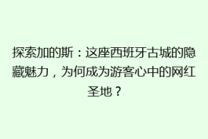 探索加的斯：这座西班牙古城的隐藏魅力，为何成为游客心中的网红圣地？