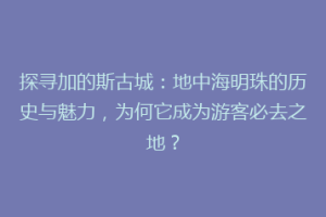 探寻加的斯古城：地中海明珠的历史与魅力，为何它成为游客必去之地？