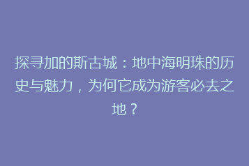 探寻加的斯古城:地中海明珠的历史与魅力,为何它成为游客必去之地?