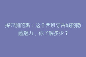 探寻加的斯：这个西班牙古城的隐藏魅力，你了解多少？