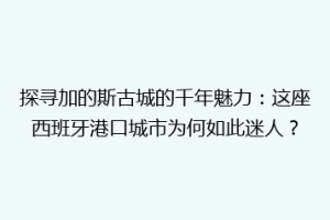探寻加的斯古城的千年魅力：这座西班牙港口城市为何如此迷人？