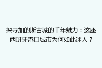 探寻加的斯古城的千年魅力:这座西班牙港口城市为何如此迷人?