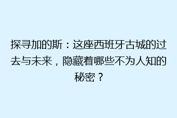 探寻加的斯:这座西班牙古城的过去与未来,隐藏着哪些不为人知的秘密?