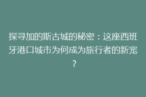 探寻加的斯古城的秘密：这座西班牙港口城市为何成为旅行者的新宠？