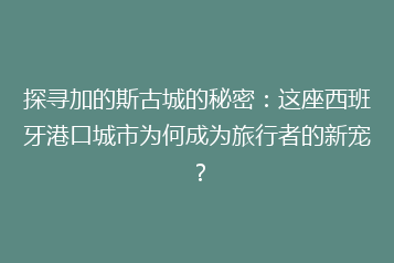探寻加的斯古城的秘密:这座西班牙港口城市为何成为旅行者的新宠?