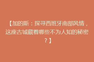【加的斯：探寻西班牙南部风情，这座古城藏着哪些不为人知的秘密？】