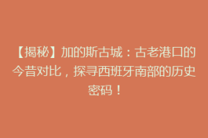 【揭秘】加的斯古城：古老港口的今昔对比，探寻西班牙南部的历史密码！