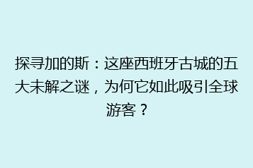 探寻加的斯:这座西班牙古城的五大未解之谜,为何它如此吸引全球游客?