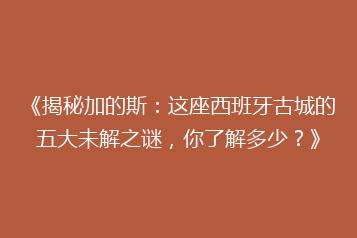 《揭秘加的斯：这座西班牙古城的五大未解之谜，你了解多少？》