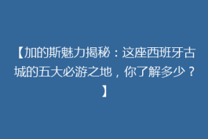 【加的斯魅力揭秘：这座西班牙古城的五大必游之地，你了解多少？】