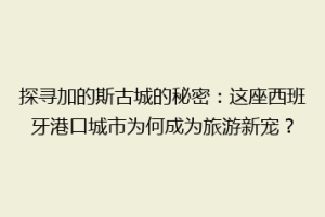 探寻加的斯古城的秘密：这座西班牙港口城市为何成为旅游新宠？