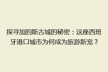 探寻加的斯古城的秘密:这座西班牙港口城市为何成为旅游新宠?