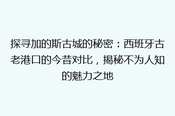 探寻加的斯古城的秘密：西班牙古老港口的今昔对比，揭秘不为人知的魅力之地
