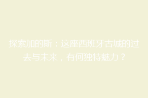 探索加的斯：这座西班牙古城的过去与未来，有何独特魅力？