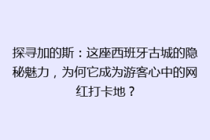 探寻加的斯：这座西班牙古城的隐秘魅力，为何它成为游客心中的网红打卡地？