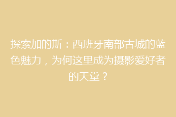探索加的斯:西班牙南部古城的蓝色魅力,为何这里成为摄影爱好者的天堂?