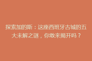 探索加的斯：这座西班牙古城的五大未解之谜，你敢来揭开吗？