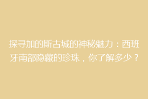 探寻加的斯古城的神秘魅力：西班牙南部隐藏的珍珠，你了解多少？