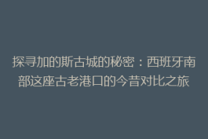 探寻加的斯古城的秘密：西班牙南部这座古老港口的今昔对比之旅