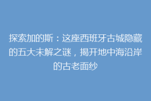 探索加的斯：这座西班牙古城隐藏的五大未解之谜，揭开地中海沿岸的古老面纱