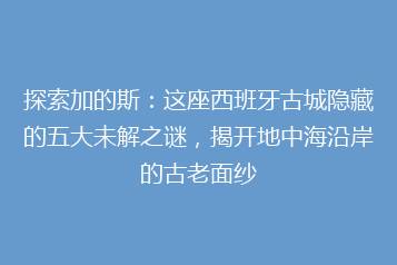 探索加的斯:这座西班牙古城隐藏的五大未解之谜,揭开地中海沿岸的古老面纱