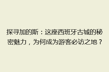 探寻加的斯:这座西班牙古城的秘密魅力,为何成为游客必访之地?
