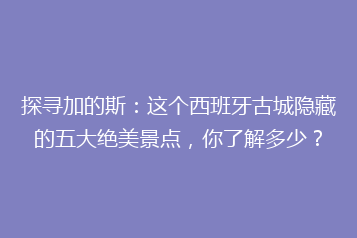 探寻加的斯:这个西班牙古城隐藏的五大绝美景点,你了解多少?