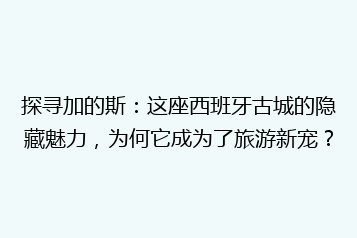 探寻加的斯:这座西班牙古城的隐藏魅力,为何它成为了旅游新宠?