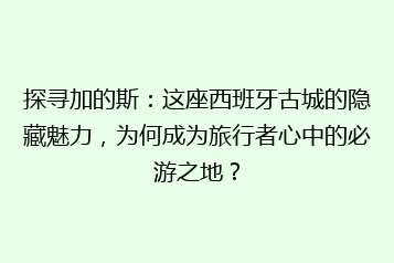 探寻加的斯:这座西班牙古城的隐藏魅力,为何成为旅行者心中的必游之地?