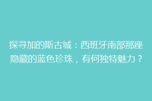 探寻加的斯古城：西班牙南部那座隐藏的蓝色珍珠，有何独特魅力？
