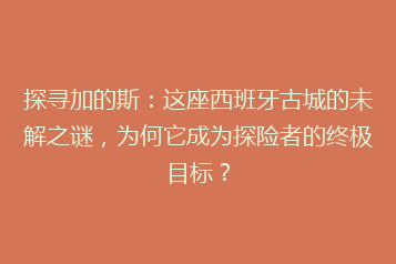 探寻加的斯:这座西班牙古城的未解之谜,为何它成为探险者的终极目标?