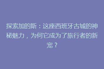 探索加的斯：这座西班牙古城的神秘魅力，为何它成为了旅行者的新宠？