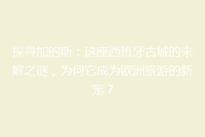 探寻加的斯：这座西班牙古城的未解之谜，为何它成为欧洲旅游的新宠？