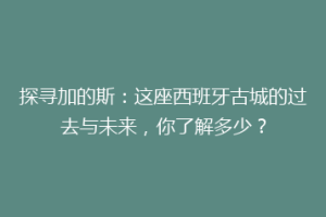 探寻加的斯：这座西班牙古城的过去与未来，你了解多少？