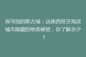 探寻加的斯古城：这座西班牙海滨城市隐藏的绝美秘密，你了解多少？