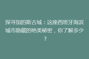 探寻加的斯古城:这座西班牙海滨城市隐藏的绝美秘密,你了解多少?