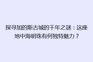 探寻加的斯古城的千年之谜：这座地中海明珠有何独特魅力？