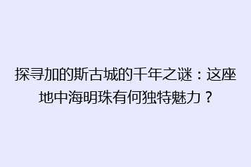 探寻加的斯古城的千年之谜:这座地中海明珠有何独特魅力?