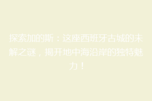 探索加的斯：这座西班牙古城的未解之谜，揭开地中海沿岸的独特魅力！