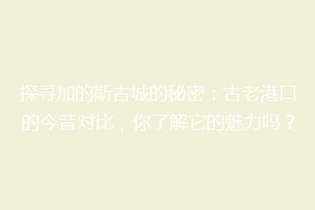 探寻加的斯古城的秘密:古老港口的今昔对比,你了解它的魅力吗?