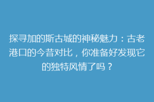 探寻加的斯古城的神秘魅力：古老港口的今昔对比，你准备好发现它的独特风情了吗？